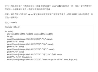 字元，因此用斜線  代表跳出字元，就像 C 語言當中 printf 函數內的用途一樣。因此，當我們看到 
符號時，必須繼續向後看，才能知道其所代表的意義。

接著，讓我們用 C 語言的 sscanf 來示範如何使用這種「類正規表達式」函數來抽取文章中的樣式，以
下是一個範例。

程式：sscanf.c

#include <stdio.h>

int main() {
   char name[20], tel[50], field[20], areaCode[20], code[20];
   int age;
   sscanf("name:john age:40 tel:082-313530", "%s", name);
   printf("%sn", name);
   sscanf("name:john age:40 tel:082-313530", "%8s", name);
   printf("%sn", name);
   sscanf("name:john age:40 tel:082-313530", "%[^:]", name);
   printf("%sn", name);
   sscanf("name:john age:40 tel:082-313530", "%[^:]:%s", field, name);
   printf("%s %sn", field, name);
   sscanf("name:john age:40 tel:082-313530", "name:%s age:%d tel:%s", name, &age, tel);
 