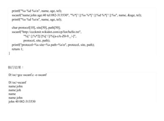 printf("%s %d %sn", name, age, tel);
    sscanf("name:john age:40 tel:082-313530", "%*[^:]:%s %*[^:]:%d %*[^:]:%s", name, &age, tel);
    printf("%s %d %sn", name, age, tel);

    char protocol[10], site[50], path[50];
    sscanf("http://ccckmit.wikidot.com/cp/list/hello.txt",
              "%[^:]:%*2[/]%[^/]/%[a-zA-Z0-9._/-]",
              protocol, site, path);
    printf("protocol=%s site=%s path=%sn", protocol, site, path);
    return 1;
}



執行結果：

D:oc>gcc sscanf.c -o sscanf

D:oc>sscanf
name:john
name:joh
name
name john
john 40 082-313530
 