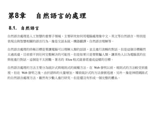 第8章      自然語言的處理
8.1. 自然語言
自然語言處理是人工智慧的重要子領域，主要研究如何用電腦處理像中文、英文等自然語言，特別是
表現出與智慧相關的語言行為，像是交談系統、機器翻譯、自然語言理解等。

自然語言處理的終極目標是要讓電腦可以理解人類的話語，並且進行流暢的對話，但是這個目標顯然
太過高遠，目前看不到任何完整解決的可能性。但是如果只是要欺騙人類，讓某些人以為電腦真的在
與他進行對話，這倒是不太困難，著名的 Eliza 程式就曾經達成這樣的目標。

自然語言處理的方法主要分為統計式與規則式的兩種方法。在 Web 發明以前，規則式的方法較受到重
視，但在 Web 發明之後，由於語料的大量增加，導致統計式的方法發展迅速。另外，像是神經網路式
的自然語言處理方法，雖然有少數人進行研究，但是還沒有形成一個完整的體系。
 