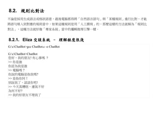 8.2. 規則比對法
不論是採用生成語法或格狀語意，最後電腦都得將「自然語言語句」與「某種規則」進行比對，才能
將語句填入到對應的規則當中，如果這種規則是用「人工撰寫」的，那麼這樣的方法就稱為「規則比
對法」，這種方法就好像「專家系統」當中的邏輯推理引擎一樣。


8.2.1. Eliza 交談系統 – 理解程度很淺
G:cChatBot>gcc ChatBot.c -o ChatBot

G:cChatBot>ChatBot
您好，我的朋友! 有心事嗎 ?
>> 你是誰
你認為我是誰
>> 電腦嗎？
你說的電腦是指我嗎?
>> 是指你阿！
別說我了，談談你吧!
>> 今天真糟糕，運氣不好
為何不好?
>> 我的好朋友不理我了
 