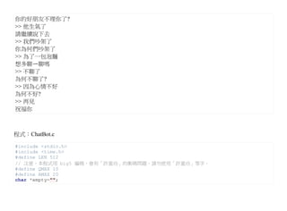 你的好朋友不理你了?
>> 他生氣了
請繼續說下去
>> 我們吵架了
你為何們吵架了
>> 為了一包泡麵
想多聊ㄧ聊嗎
>> 不聊了
為何不聊了?
>> 因為心情不好
為何不好?
>> 再見
祝福你



程式：ChatBot.c

#include <stdio.h>
#include <time.h>
#define LEN 512
// 注意，本程式用 big5 編碼，會有「許蓋功」的衝碼問題，請勿使用「許蓋功」等字。
#define QMAX 10
#define AMAX 20
char *empty="";
 