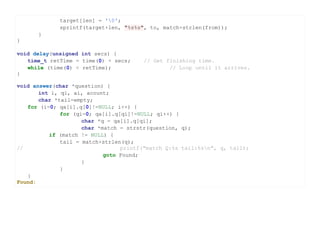 target[len] = '0';
             sprintf(target+len, "%s%s", to, match+strlen(from));
      }
}

void delay(unsigned int secs) {
   time_t retTime = time(0) + secs;    // Get finishing time.
   while (time(0) < retTime);                  // Loop until it arrives.
}

void answer(char *question) {
       int i, qi, ai, acount;
       char *tail=empty;
   for (i=0; qa[i].q[0]!=NULL; i++) {
              for (qi=0; qa[i].q[qi]!=NULL; qi++) {
                     char *q = qa[i].q[qi];
                     char *match = strstr(question, q);
          if (match != NULL) {
              tail = match+strlen(q);
//                               printf("match Q:%s tail:%sn", q, tail);
                            goto Found;
                     }
              }
   }
Found:
 