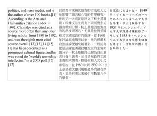 politics, and mass media, and is    自然為本來研究語言的方法也大大          系家庭に生まれた。 1949
the author of over 100 books.[11]   地影響了語言和心智的哲學研究。          年、アイビーリーグの一つ
According to the Arts and           他的另一大成就是建立了杭士基層          であるペンシルベニア大学
Humanities Citation Index in        級：根據文法生成力不同而對形式          を卒業、学士号取得する。
1992, Chomsky was cited as a        語言做的分類。杭士基還因他對政          1951 年にペンシルベニア
source more often than any other    治的熱忱而著名，尤其是他對美國          大学大学院修士課程修了、
living scholar from 1980 to 1992,   和其它國家政府的批評。從 1960        そして 1955 年、ペンシル
and was the eighth most cited       年評論越南戰爭以來，他的媒體和          ベニア大学大学院博士課程
source overall.[12][13][14][15]     政治評論便越來越著名。一般認為          を修了し、言語学の博士号
He has been described as a          他是活躍在美國政壇左派的主要知          を取得した。
prominent cultural figure, and he   識分子。杭士基把自己歸為自由意
was voted the "world's top public   志社會主義者，並且是無政府工團
intellectual" in a 2005 poll.[16]   主義的同情者。據藝術和人文引文
[17]                                索引說，在 1980 年到 1992 年，杭
                                    士基是被文獻引用數最多的健在學
                                    者，並是有史以來被引用數第八多
                                    的學者。
 