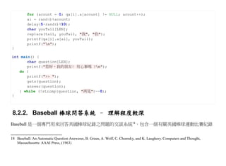 for (acount = 0; qa[i].a[acount] != NULL; acount++);
         ai = rand()%acount;
         delay(5+rand()%10);
         char youTail[LEN];
         replace(tail, youTail, "我", "你");
         printf(qa[i].a[ai], youTail);
         printf("n");
}

int main() {
       char question[LEN];
       printf("您好，我的朋友! 有心事嗎 ?n");
   do {
       printf(">> ");
       gets(question);
       answer(question);
   } while (!strcmp(question, "再見")==0);
}



 8.2.2. Baseball 棒球問答系統 – 理解程度較深
Baseball 是一個專門用來回答美國棒球紀錄之問題的交談系統18，包含一個有關美國棒球運動比賽紀錄


18 Baseball: An Automatic Question Answerer, B. Green, A. Wolf, C. Chomsky, and K. Laughery. Computers and Thought,
   Massachusetts: AAAI Press, (1963)
 