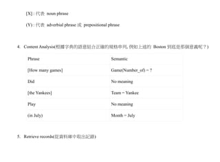 [X] : 代表 noun phrase

   (Y) : 代表 adverbial phrase 或 prepositional phrase



4. Content Analysis(根據字典的語意組合正確的規格串列, 例如上述的 Boston 到底是那個意義呢？)

    Phrase                                    Semantic

    [How many games]                          Game(Number_of) = ?

    Did                                       No meaning

    [the Yankees]                             Team = Yankee

    Play                                      No meaning

    (in July)                                 Month = July



5. Retrieve records(從資料庫中取出記錄)
 