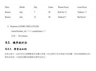 Place             Month           Day             Game   Winner/Score   Loser/Score

Boston            July            7               96     Red Sox /5     Yankees / 3

Boston            July            15              98     Yankees/7      Red Sox/4



  6. Response (直接顯示擷取出的紀錄)

         Game(Number_of) = ? => count(Game) = ?

         回答： Two Games .


8.3. 機率統計法

8.3.1. 學習未知詞
在英文當中，由於有空白與標點當作詞彙分界線，所以那些不在字典當中的詞彙，很容易被辨認出來，
視為未知詞，只是該詞彙的語義無法被界定而已。
 