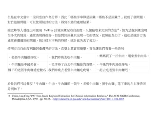 但是在中文當中，沒有空白作為分界，因此「哪些字串算是詞彙，哪些不是詞彙？」就成了個問題，
對於這個問題，可以使用統計的方法，得到不錯的處理結果。

簡立峰等人曾提出可使用 PatTree 計算詞彙左右自由度，以便抽取未知詞的方法19。該方法在詞彙出現
很多次的情況，通常表現得很好，但是對於詞彙只出現一次的情況，就無能為力了，這也是統計方法
通常會遭遇到的問題，統計樣本不夠的時候，統計就失去了效力。

使用左右自由度判斷詞彙邊界的方法，直覺上其實很簡單，首先讓我們看看一些語句

。老張牛肉麵很好吃，                         。我們昨晚去吃牛肉麵。                              。媽媽買了一斤牛肉，用來煮牛肉湯。

。牛肉麵是中國美食。                         。老李得了台北牛肉麵節的首獎。 。今晚的牛肉湯很好喝。
樓下的老張牛肉麵遠近馳名 我們昨晚去老張牛肉麵吃晚餐。                                                 一起去吃老張牛肉麵吧。



於是我們可以發現「牛肉麵、牛肉、牛肉麵節、張牛、老張牛肉麵、張牛肉麵」等字串的左右接情況
分別如下。

19 Chien, Lee-Feng "PAT Tree-Based Keyword Extraction for Chinese Information Retrieval," The ACM SIGIR Conference,
   Philadelphia, USA, 1997 , pp. 50-58. – http://citeseerx.ist.psu.edu/viewdoc/summary?doi=10.1.1.102.2087
 