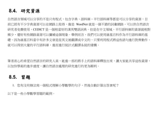 8.4. 研究資源
自然語言領域可以分享的不是只有程式，包含字典、語料庫、平行語料庫等都是可以分享的資源，目
前已經有不少字典資源可以在網路上取得，像是 WordNet 就是一個不錯的詞彙網路，可以供自然語言
研究者免費使用，CEDICT 是一個相當好的漢英雙語詞典。但是在中文領域，平行語料庫的資源就相對
稀少，還好有些網路資源可以彌補這個現象。舉例而言，我們可以使用維基百科作為平行語料庫的基
礎，因為維基百科當中有許多文章是從英文被翻譯成中文的，只要利用程式將這些語句進行對齊動作，
就可以得到大量的平行語料庫，進而進行統計式翻譯系統的建構。



筆者衷心的希望自然語言的研究人員，能進一部的將手上的語料庫釋放出來，讓大家能共享這些資源，
以加快學術的進步速度，讓自然語言處理的研究進行的更為順利。


8.5. 習題
 1. 您有沒有辦法寫一個程式理解小學數學的句子，然後自動計算出答案呢？

以下是一些小學數學習題的範例。
 
