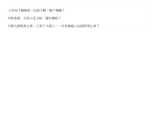 小珍有 5 顆蘋果，吃掉 2 顆，剩下幾顆？

9 根骨頭，分給小花 3 根，還有幾根？

5 個人排隊等公車，又來了 3 個人，一共有幾個人在排隊等公車？
 