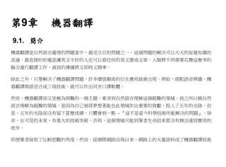 第9章       機器翻譯
9.1. 簡介
機器翻譯是自然語言處理的問題當中，最受注目的問題之一。這個問題的解決可以大大的促進知識的
流通。最直接的好處是讓英文不好的人也可以看任何的英文書或文章。人類將不再需要花費這麼多的
腦力進行翻譯工作，資訊的傳播將又即時又精準。

除此之外，只要解決了機器翻譯問題，許多價值頗高的衍生應用就會出現。例如，搭配語音辨識、機
器翻譯與語音合成三項技術，就可以作出同步口譯軟體。

然而，機器翻譯卻又是極為困難的一個主題，牽涉到自然語言理解這個超難的領域。我之所以稱自然
語言理解為超難的領域，是因為自己曾經夢想著能在此領域作出重要的貢獻，投入了五年的光陰。但
是、五年的光陰卻沒有留下甚麼成績，只體會到一點 - 『這不是當今科學技術所能解決的問題』。除
非，在可見的未來，有重大的技術突破，否則，這個領域可能到筆者生命結束都沒有辦法達到實用的
地步。

即便筆者採取了比較悲觀的角度，然而，從網際網路出現以來，網路上的大量語料成了機器翻譯技術
 