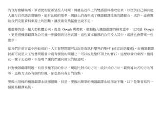 的良好實驗場所。筆者便相當希望投入時間，將維基百科上的雙語語料抽取出來，以便供自己與其他
人進行自然語言實驗時，能有比較的基準。網路上的資料成了機器翻譯技術的踏腳石，或許，這會幫
助我們克服資料來源上的困難，讓技術突飛猛進也說不定。

更重要的是，超大型軟體公司，像是 Google 與微軟，競相投入機器翻譯的研究當中，尤其是 Google
，更是視機器翻譯為公司進一步擴張的祕密武器。這些資本雄厚的公司投入其中，或許也會帶來一些
進步。

如我們在前言當中所敘述的，人工智慧問題可以說是資訊科學界的聖杯 (或者說是魔戒)，而機器翻譯
技術可說是人工智慧問題當中最有價值的問題之一可以說是聖杯頂上的寶石。這麼珍貴的東西，值得
花一輩子去追尋，不是嗎？讓我們邁向偉大的航道吧。

針對機器翻譯問題，有很多種不同的作法，規則比對式的方法、統計式的方法、範例導向式的方法等
等。這些方法各有個的好處，卻也都有各自的盲點。

要做出很棒的機器翻譯系統卻很難，但是，要做出簡單的機器翻譯系統卻並不難，以下是筆者寫的一
個簡易翻譯系統。
 