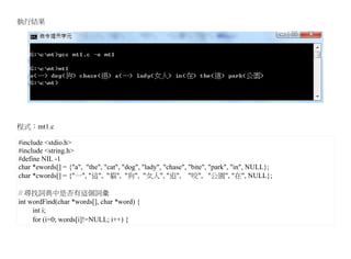 執行結果




程式：mt1.c

#include <stdio.h>
#include <string.h>
#define NIL -1
char *ewords[] = {"a", "the", "cat", "dog", "lady", "chase", "bite", "park", "in", NULL};
char *cwords[] = {"一", "這", "貓", "狗", "女人", "追", "咬", "公園", "在", NULL};

// 尋找詞典中是否有這個詞彙
int wordFind(char *words[], char *word) {
     int i;
     for (i=0; words[i]!=NULL; i++) {
 