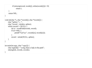 if (strncmp(word, words[i], strlen(words[i]))==0)
                return i;
     }
     return NIL;
}

void mt(char *s, char *swords[], char *twords[]) {
    char *spliter=",;. ";
    char *sword = strtok(s, spliter);
    while (sword != NULL) {
        int si = wordFind(swords, sword);
        if (si!=NIL) {
              printf("%s(%s) ", swords[si], twords[si]);
        }
        sword = strtok(NULL, spliter);
    }
}

int main(int argc, char * argv[]) {
     char english[] = "a dog chase a lady in the park";
     mt(english, ewords, cwords);
}
 