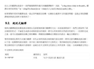 在以上的翻譯系統當中，我們僅僅簡單的進行詞彙翻譯動作，因此 『a dog chase a lady in the park』翻
譯出來的結果是『a(一) dog(狗) chase(追) a(一) lady(女人) in(在) the(這) park(公園)』。

如果要製作更好的翻譯系統，就必須考慮語法結構，也應該去處理中文的量詞問題，這就必須依靠翻
譯規則與語法剖析才做得到了。


9.2. 規則式翻譯
規則式翻譯就是依靠是語法規則以及語意規則進行翻譯的方法，在前述章節當中，我們已經說明了語
法規則的形式，不論是生成語法或格狀語法的規則，都可以用來剖析自然語言的語句。一但剖析完成
之後，就可以透過樹狀結構之間的轉換，將樹狀結構轉成目標語言的語法，輸出目標語句。

要利用規則比對的方式進行翻譯，首先必須利用語法規則進行語法剖析，將英文語句轉換成語法樹，
以下是一組簡單的語法規則，其中前三條同時適用於中文與英文，第四條則是英文的動詞片語規則，
第五條則是中文的動詞片語規則，這兩台在中文與英文的語法上有所差異，因此，分成兩種語文列出。

中文與英文的語法規則

規則                        適用語文      說明
S=>NP VP                  中英        句子=名詞片語 動詞片語
 