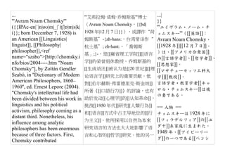 ...                                   '''艾弗拉姆·诺姆·乔姆斯基'''博士        ...|
'''Avram Noam Chomsky'''                                          }}
                                      （Avram Noam Chomsky，{{bd|
({{IPAc-en|ˈ|n|oʊ|m|_|ˈ|tʃ|ɒ|m|s|k|                               '''エイヴラム・ノーム・チ
i}}; born December 7, 1928) is        1928 年|12 月 7 日}}），或譯作“荷    ョムスキー'''（[[英語]]：
an American [[Linguistics|            姆斯基”-{zh-hans:，台湾常译作“       Avram Noam Chomsky、
linguist]], [[Philosophy|             杭士基”; zh-hant:、「喬姆斯         [[1928 年]][[12 月 7 日]] -
philosopher]],<ref                                                ）は、[[アメリカ合衆国]]
                                      基」;}-，是[[麻省理工学院]][[语言
name="szabo">[http://chomsky.i                                    の[[言語学者]]、[[哲学者]]、
nfo/bios/2004----.htm "Noam           学]]的荣誉退休教授。乔姆斯基的
                                                                  [[思想家]]。
Chomsky"], by Zoltán Gendler          [[生成语法]]被认为是[[20 世纪]][[理    [[マサチューセッツ工科大
Szabó, in ''Dictionary of Modern      论语言学]]研究上的重要贡献。他            学]][[教授]]。
American Philosophers, 1860–          對[[伯尔赫斯·弗雷德里克·斯金纳]]         言語学者・教育学者[[キャ
1960'', ed. Ernest Lepore (2004).                                 ロル・チョムスキー]]は彼
"Chomsky's intellectual life had      所著《[[口語行为]]》的評論，也有
                                                                  の妻である。
been divided between his work in      助於发动[[心理学]]的[[认知革命]]，
linguistics and his political         挑战[[1950 年代]]研究[[人類行為]]     == 人物 ==
activism, philosophy coming as a      和[[语言]]方式中占主导地位的[[行チョムスキーは 1928 年に
distant third. Nonetheless, his
                                      为主义]]。他所採用以自然為本來 [[フィラデルフィア]]の[[ユ
influence among analytic
philosophers has been enormous        研究语言的方法也大大地影響了语 ダヤ]]系家庭に生まれた。
                                                         1949 年、[[アイビーリー
because of three factors. First,      言和心智的[[哲学]]研究。他的另一
                                                         グ]]の一つである[[ペンシ
Chomsky contributed
 
