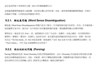 這也是我們接下來要看的主題，統計式的機器翻譯方式。

直接處理翻譯問題通常太過困難，其結果也難以評判好壞。因此，通常會將機器翻譯問題進一步細分
成幾個子問題，分別對這些問題進行研究。


9.2.1. 解歧義問題 (Word Sense Disambiguation)
解歧義 (Word Sense Disambiguation) 問題乃是為了解決一字多義現象而進行的研究。所為一字多義現象，
就是翻譯文章中的一個字詞，在字典當中卻有數個對應的意義，導致翻譯時難以抉擇的問題。

舉例而言，像是英文的 Free 一詞，就對應到中文的『自由的、免費的、未被占據的、有空閒時間的、
鬆開的、慷慨的、優美的、放肆的』這些形容詞，甚至還有副詞與動詞的用途未列出。那麼，程式如
何決定『No free lunch』的 free 到底是指哪一個意義呢？為何 free 在該句中被人類解釋為免費的，而
『Free Culture』 中的 free 卻被解釋為自由的呢？


9.2.2. 語法剖析的問題 (Parsing)
Parsing 問題通常是從 Norm Chromsky 的語言學理論開始的。由於 Chromsky 的功能語法學派提出的樹
狀語法結構理論相當成功，因此，若能將一個句子轉換成樹狀結構，對翻譯的進行將會有所幫助，而
語法剖析的目的正是將輸入語言 (例如英文) 轉換成一顆語法樹的動作。
 