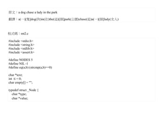 原文：a dog chase a lady in the park

翻譯：a(一)[隻]dog(狗)in(在)the(這)[個]park(公園)chase(追)a(一)[個]lady(女人)



程式碼：mt2.c

#include <stdio.h>
#include <string.h>
#include <stdlib.h>
#include <assert.h>

#define NODES 5
#define NIL -1
#define eq(a,b) (strcmp(a,b)==0)

char *text;
int ti = 0;
char empty[] = "";

typedef struct _Node {
  char *type;
  char *value;
 