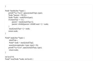 }

Node *push(char *type) {
   printf("%s+%sn", spaces(stackTop), type);
   Node *parent = NULL;
   Node *node = nodeNew(type);
   if (stackTop >= 1) {
         parent = stack[stackTop-1];
         parent->childs[parent->childCount++] = node;
   }
    stack[stackTop++] = node;
   return node;
}

Node* pop(char *type) {
    stackTop--;
    Node* node = stack[stackTop];
    assert(strcmp(node->type, type)==0);
   printf("%s-%sn", spaces(stackTop), type);
    return node;
}

int level=0;
Node* tree(Node *node, int level) {
 