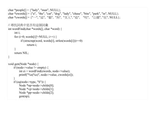 char *people[] = {"lady", "man", NULL};
char *ewords[] = {"a", "the", "cat", "dog", "lady", "chase", "bite", "park", "in", NULL};
char *cwords[] = {"一", "這", "貓", "狗", "女人", "追", "咬", "公園", "在", NULL};

// 尋找詞典中是否有這個詞彙
int wordFind(char *words[], char *word) {
     int i;
     for (i=0; words[i]!=NULL; i++) {
            if (strncmp(word, words[i], strlen(words[i]))==0)
                  return i;
     }
     return NIL;
}

void gen(Node *node) {
    if (node->value != empty) {
         int ei = wordFind(ewords, node->value);
         printf("%s(%s)", node->value, cwords[ei]);
    }
    if (eq(node->type, "S")) {
         Node *np=node->childs[0];
         Node *vp=node->childs[1];
         Node *pp=node->childs[2];
         gen(np);
 