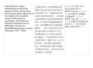 substantially to a major            大成就是建立了[[乔姆斯基层级]]： ルベニア大学]]を卒業、
methodological shift in the                                 [[学士]]号取得する。
                                    根据文法[[生成力]]不同而对[[形式
human sciences, turning away                                [[1951 年]]に[[ペンシルベ
from the prevailing empiricism of   语言]]做的分类。乔姆斯基还因他 ニア大学]][[大学院]][[修
the middle of the twentieth         对[[政治]]的热忱而著名，尤其是他 士]]課程修了、そして
century: behaviorism in             对[[美国]]和其它[[国家]][[政府]]的 [[1955 年]]、[[ペンシルベ
psychology, structuralism in
                                    批评。從 1960 年評論[[越南戰爭]] ニア大学]][[大学院]]博士課
linguistics and positivism in                               程を修了し、[[言語学]]の
philosophy. Second, his             以來，他的媒體和政治評論便越來
                                                            [[博士号]]を取得した。
groundbreaking books on syntax      越著名。一般认为他是活跃在美国
(Chomsky (1957, 1965))              政坛[[左派]]的主要[[知识分子]]。
                                    乔姆斯基把自己归为[[自由意志社
                                    會主義]]者，并且是[[无政府工团主
                                    义]]的同情者。据[[艺术和人文引文
                                    索引]]说，在[[1980 年]]到[[1992
                                    年]]，乔姆斯基是被文献引用数最
                                    多的健在[[学者]]，并是有史以来被
                                    引用数第八多的學者。
 