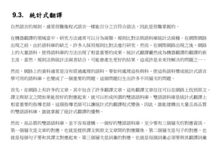 9.3. 統計式翻譯
自然語言的規則，通常很難像程式語言一樣能百分之百符合語法，因此是很難掌握的。

在機器翻譯的領域當中，研究方法通常可以分為兩類，規則比對法與語料庫統計法兩種。在網際網路
出現之前，由於語料庫的缺乏，許多人採用規則比對法進行研究。然而、在網際網路出現之後，網路
上的大量語料，使得語料庫的方法出現了相當重要的成果。統計式翻譯儼然成為機器翻譯的翻譯的新
主流。當然，規則法與統計法兩者結合，可能會產生更好的結果，這或許是未來待解決的問題之一。

然而，網路上的資料通常是沒有經過處理的語料，要如何處理這些與料，使這些語料變成統計式語言
學可用的語料庫，也變成了一個重要的問題。這個問題衍生出許多不同層次的問題。

首先，在網路上有許多的文章，其中包含了許多翻譯文章，這些翻譯文章往往可以在網路上找到原文。
譯文與原文之間如果能很好的對應起來，就可以形成所謂的雙語語料庫。雙語語料庫是統計式翻譯上
相當重要的指導老師，這個指導老師可以讓統計式的翻譯程式變強。因此，誰能建構出大量且高品質
的雙語語料庫，誰就掌握了統計式翻譯的優勢。

然而，高品質的雙語語料庫，並不容易建構。一個好的雙語語料庫，至少要有三個層次的對應資訊。
第一個層次是文章的對應，也就是提供譯文與原文文章間的對應關係。第二個層次是句子的對應，也
就是每個句子要和其譯文對應起來。第三個層次是詞彙的對應，也就是每個詞彙必須要與其翻譯詞彙
 