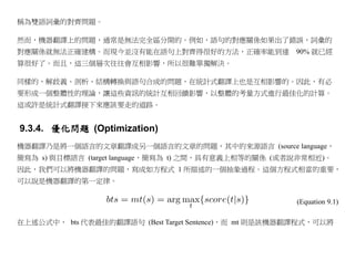 稱為雙語詞彙的對齊問題。

然而，機器翻譯上的問題，通常是無法完全區分開的。例如，語句的對應關係如果出了錯誤，詞彙的
對應關係就無法正確建構。而現今並沒有能在語句上對齊得很好的方法，正確率能到達                 90% 就已經
算很好了。而且，這三個層次往往會互相影響，所以很難單獨解決。

同樣的，解歧義、剖析、結構轉換與語句合成的問題，在統計式翻譯上也是互相影響的。因此，有必
要形成一個整體性的理論，讓這些資訊的統計互相回饋影響，以整體的考量方式進行最佳化的計算。
這或許是統計式翻譯接下來應該要走的道路。


9.3.4. 優化問題 (Optimization)
機器翻譯乃是將一個語言的文章翻譯成另一個語言的文章的問題，其中的來源語言 (source language，
簡寫為 s) 與目標語言 (target language，簡寫為 t) 之間，具有意義上相等的關係 (或者說非常相近)。
因此，我們可以將機器翻譯的問題，寫成如方程式 1 所描述的一個抽象過程。這個方程式相當的重要，
可以說是機器翻譯的第一定律。

                                                       (Equation 9.1)

在上述公式中， bts 代表最佳的翻譯語句 (Best Target Sentence)，而 mt 則是該機器翻譯程式，可以將
 