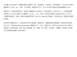 任何輸入的來源語句 s 翻譯成最佳目標語句 bts。這個過程，乃是經由一個列舉程序，列出所有可能的
翻譯語句 {t1,t2,…tn}，然後，從中選取一個最佳的句子，作為 mt 程序所輸出的最佳翻譯語句 bts。

舉例而言，假如我們想寫出一個將英文翻譯為中文的程式，則來源語言 s 為英文句子 s，我們會根據
這個英文句子找出可能的中文翻譯句 {t1, t2, …, tn }。然後，利用評估函數 score(t|s) 評判以 t 作為 s
之翻譯的適當性。最後，選取出最適當的語句 bts 作為 mt(s) 程式的輸出，如此就完成了整個語句翻譯
的過程。

或許對許多讀者而言，上述的說明仍然太過抽象，讓我們以一個範例說明此種過程。假如我們希望將
英文句子『I like the girl in red dressing』翻譯成中文，首先，透過字典，我們可以查出其中每一個英文
詞彙的中文對照詞彙，例如 like 可能對應『愛、喜歡、像、相似』等詞彙，下圖顯示了該語句中每個
英文詞對應的候選中文詞的情況。
 