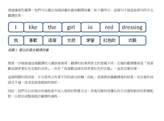 透過適當的選擇，我們可以選出每個詞彙的最佳翻譯詞彙，如下圖所示。這個句子就是該語句的中文
翻譯結果。




插圖 2: 選出的最佳翻譯詞彙


慢著，仔細看過這個翻譯的人應該會發現，翻譯的結果與原文的意義不同。正確的翻譯應該是『我喜
歡這個穿著紅色衣服的女孩』，而非『我喜歡這個女孩穿著紅色的衣服』。這是怎麼回事。

這個問題的原因是，中文與英文有著不同的語法結構，因此，直接將詞彙翻譯後的結果，往往會形成
語法不通，或者是語意錯誤的情形。

因此，我們可以在統計的過程當中加入規則的對應方法，然後同樣利用優化的方式選取較好的對應配
對，以便完成整個統計翻譯的過程。
 
