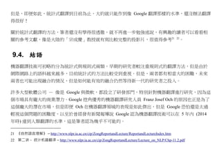 但是，即便如此，統計式翻譯到目前為止，大約就只能作到像 Google 翻譯那樣的水準，還沒辦法翻譯
得很好！

關於統計式翻譯的方法，筆者還沒有學得很透徹，就不再進一步勉強述說，有興趣的讀者可以看看相
關的參考文獻，像是大陸的「宗成慶」教授就有寫比較完整的投影片，很值得參考21                                                      22
                                                                                                 。


 9.4. 結語
機器翻譯技術可初略的分為統計式與規則式兩類，早期的研究者較注重規則式的翻譯方法，但是由於
網際網路上的語料越來越多，目前統計式的方法比較受到重視。但是，兩者都有相當大的困難，未來
兩者也可能出現融合的情況，但是如何能有效的融合仍然等待新一代的研究者之投入。

許多大型軟體公司 — 像是 Google 與微軟，都設立了研發部門，特別針對機器翻譯進行研究，因為這
個市場具有龐大的商業潛力。Google 挖角優秀的機器翻譯研究人員 Franz Josef Och 的原因也正是為了
這個龐大的潛在市場，但是即便 Och 在機器翻譯領域的表現是如此傑出，但是 Google 恐怕還是太過
輕視這個問題的困難度，以至於曾經發有新聞報導說 Google 認為機器翻譯技術可以在 5 年內 (2014
年時) 達到人類翻譯的水準，這是筆者認為幾乎不可能的。

21 《自然語言理解》 – http://www.nlpr.ia.ac.cn/cip/ZongReportandLecture/ReportandLectureIndex.htm
22 第二讲－ 统计机器翻译 – http://www.nlpr.ia.ac.cn/cip/ZongReportandLecture/Lecture_on_NLP/Chp-11.2.pdf
 