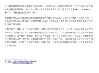 以往對機器翻譯的研究較著重於理論的描述，近來則在統計式翻譯的領導之下，許多程式能力優秀的
研究者開始嶄露頭角，Och 就是一個程式能力很強的研究者，因此才會創作出像 Giza++、 mkcls、
YASMET 等機器翻譯的相關子系統。

機器翻譯領域已經受到開放原始碼運動的影響，開始在程式上進行交流分享的動作。因此像 Giza++23
等系統後來也成為完整的統計式翻譯軟體 Moses24 的建構基礎，筆者相信這對機器翻譯的學術研究會
有相當正面的影響。

本書採用了一個與一般「自然語言處理」的書及稍有不同的角度切入，並且取材偏向於簡單易於實作
的方式，以便讓程式人可以輕易的看懂這些程式，這種方式可以比較快速的帶領具有程式能力的讀者
快速的進入「語言處理」的領域，而非只是在理論上打轉。但是這種方式也有一些缺陷，例如本書就
很少闡述較為研究性的主題，這讓本書的實作性較強，理論性較弱。這樣的安排比較適合程式人入門，
但對於想要進一步研究「自然語言處理」的朋友而言，可能就必須再閱讀其他書籍，以便能學習更進
一步的主題。




23 Giza++ : http://code.google.com/p/giza-pp/
24 Moses : http://www.statmt.org/moses/
 