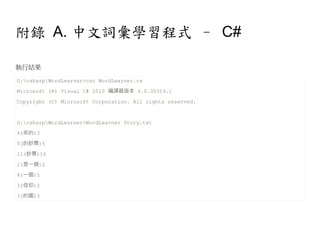 附錄 A. 中文詞彙學習程式 – C#

執行結果

G:csharpWordLearner>csc WordLearner.cs
Microsoft (R) Visual C# 2010 編譯器版本 4.0.30319.1
Copyright (C) Microsoft Corporation. All rights reserved.


G:csharpWordLearner>WordLearner Story.txt
4(來的)3
5(的鈔票)5
11(鈔票)16
2(是一個)2
4(一個)5
3(信仰)2
3(的國)3
 