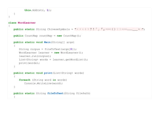 this.Add(str, 1);
    }
}

class WordLearner
{
   public static String ChineseSymbols = "。，、；：？！「」『』──（）﹝﹞……﹏﹏＿＿‧·";

    public CountMap countMap = new CountMap();

    public static void Main(String[] args)
    {
       String corpus = fileToText(args[0]);
       WordLearner learner = new WordLearner();
       learner.run(corpus);
       List<String> words = learner.getWordList();
       print(words);
    }

    public static void print(List<String> words)
    {
       foreach (String word in words)
           Console.WriteLine(word);
    }

    public static String fileToText(String filePath)
    {
 