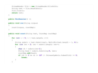 StreamReader file = new StreamReader(filePath);
    String text = file.ReadToEnd();
    file.Close();
    return text;
}

public WordLearner() {}

public void run(String corpus)
{
   count(corpus, countMap);
}

public void count(String text, CountMap countMap)
{
   for (int i = 0; i < text.Length; i++)
   {
       String substr = text.Substring(i, Math.Min(text.Length - i, 6));
       for (int len = 2; len < substr.Length; len++)
       {
          char ch = substr[len-1];
          String head = substr.Substring(0, len);
          countMap.add(head);
          if (ch >= 0 && ch <= 127 || ChineseSymbols.IndexOf(ch) >= 0)
              break;
       }
   }
 