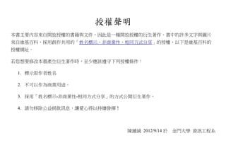 授權聲明
本書主要內容來自開放授權的書籍與文件，因此是一種開放授權的衍生著作。書中的許多文字與圖片
來自維基百科，採用創作共用的「姓名標示、非商業性、相同方式分享」的授權，以下是維基百科的
授權網址。

若您想要修改本書產生衍生著作時，至少應該遵守下列授權條件：

 1. 標示原作者姓名

 2. 不可以作為商業用途。

 3. 採用「姓名標示-非商業性-相同方式分享」的方式公開衍生著作。

 4. 請勿移除公益捐款訊息，讓愛心得以持續發揮！



                            陳鍾誠 2012/9/14 於   金門大學 資訊工程系
 