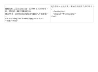 ...                                           健在學者，並是有史以來被引用數第八多的學者。
據藝術和人文引文索引說，在 1980 年到 1992 年，                 ...
杭士基是被文獻引用數最多的                                     </introduction>
健在學者，並是有史以來被引用數第八多的學者。                            <image url="Chomsky.jpg"/>
...                                           </xml>
</td><td><img src="Chomsky.jpg"/></td></tr>
</body></html>
 