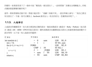 同樣的，如果使用者下了一個命令說「幫我找一個女朋友！」，此時那個「具備完全理解能力」的程
式應該做甚麼樣的動作呢？

當然、假如那個程式做不到，那就只能回答：「抱歉！我做不到」。甚至再補上兩句：「我自己都沒
有女朋友了，不過，我可以幫你上 facebook 請求加入一些女的好友，您覺得如何呢？」。


1.1.3. 人造語言
人造語言的種類很多，但大部分都是程式類的語言，像是高階語言 (像是 C、Ruby、Python)、組合語
言 (像是 x86、ARM、CPU0 的組合語言)、還有高階語言在翻譯成組合語言之前通常會經過某種中介
語言等等，以下是一些人造語言的範例。

C 語言                     中介語言              組合語言
int sum(int n) {           = 0     sum      LDI R1, 0
  int s = 0;               = 1     i        ST R1, sum
  for (i=1; i<=n; i++)   FOR0:              LDI R2, 0
  {                        CMP i   10       ST R2, i
     s = s + i;            J >     _FOR0    LDI R3, 1
  }                        + sum   i T0     LDI R4, 10
  return s;                = T0    sum      CMP R2, R4
 