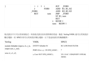 }                                        + i     1   i          JGT _FOR0
                                         J           FOR0       ADD R1, R1, R2
                                      _FOR0:                    ADD R2, R2, R3
                                         RET             sum    JMP _FOR0
                                                                ST R1, sum
                                                                RET
                                                             i: RESW 1
                                                             sum: RESW 1



程式語言不只可以用來寫程式，有些程式語言具有很特殊的用途，像是 Verilog/VHDL 就可以用來設計
數位電路，而 SPICE 則可以用來設計類比電路。以下是這些語言的幾個範例。

Verilog                                VHDL                               SPICE
module fulladder (input a, b, c_in,    ENTITY fulladder IS                RC LOW-PASS FILTER
output sum, c_out);
                                       PORT (Cin, x, y : IN STD_LOGIC ;   *
wire s1, c1, c2;
                                       s, Cout: OUT STD_LOGIC) ;          VS 1 0 AC 1 SIN(0VOFF 1VPEAK
                                                                          2KHZ)
 