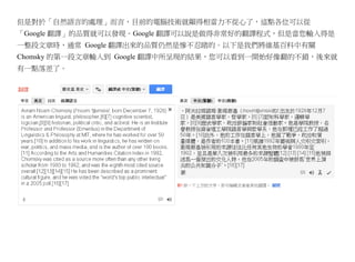 但是對於「自然語言的處理」而言，目前的電腦技術就顯得相當力不從心了，這點各位可以從
「Google 翻譯」的品質就可以發現。Google 翻譯可以說是做得非常好的翻譯程式，但是當您輸入得是
一整段文章時，通常 Google 翻譯出來的品質仍然是慘不忍睹的。以下是我們將維基百科中有關
Chomsky 的第一段文章輸入到 Google 翻譯中所呈現的結果，您可以看到一開始好像翻的不錯，後來就
有一點落差了。
 
