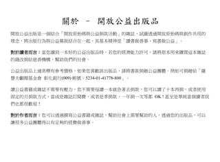 關於 – 開放公益出版品
開放公益出版是一個結合「開放原始碼與公益捐款活動」的雜誌，試圖透過開放原始碼與創作共用的
理念，將出版行為與公益募款結合在一起，其基本精神是「讀書做善事、寫書做公益」。

對於讀者而言：當您讀到一本好的公益出版品時，若您的經濟能力許可，請將原本用來購買這本雜誌
的錢改捐給慈善機構，幫助我們的社會。

公益出版品上通常標有參考價格，如果您喜歡該出版品，請將書款捐贈公益團體。例如可捐贈給「羅
慧夫顱顏基金會 彰化銀行(009) 帳號：5234-01-41778-800」。

讀公益書籍或雜誌不需要有壓力，您不需要每讀一本就急著去捐款，您可以讀了十本再捐，或者使用
固定的月捐款方式，當成是雜誌訂閱費，或者是季捐款、一年捐一次等都 OK ! 甚至是單純當個讀者我
們也都很歡迎！

對於作者而言：您可以透過撰寫公益書籍或雜誌，幫助社會上需要幫助的人，透過您的出版品，可以
讓很多公益團體得以有足夠的經費做善事。
 