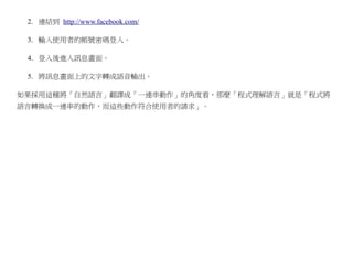 2. 連結到 http://www.facebook.com/

 3. 輸入使用者的帳號密碼登入。

 4. 登入後進入訊息畫面。

 5. 將訊息畫面上的文字轉成語音輸出。

如果採用這種將「自然語言」翻譯成「一連串動作」的角度看，那麼「程式理解語言」就是「程式將
語言轉換成一連串的動作，而這些動作符合使用者的請求」。
 