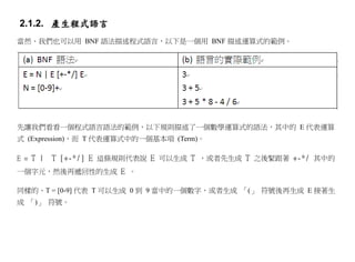 2.1.2. 產生程式語言
當然、我們也可以用 BNF 語法描述程式語言，以下是一個用 BNF 描述運算式的範例。




先讓我們看看一個程式語言語法的範例，以下規則描述了一個數學運算式的語法，其中的 E 代表運算
式 (Expression)，而 T 代表運算式中的一個基本項 (Term)。

E = T |   T [+-*/] E 這條規則代表說 E 可以生成 T ，或者先生成 T 之後緊跟著 +-*/ 其中的
一個字元，然後再遞回性的生成 E 。

同樣的、T = [0-9] 代表 T 可以生成 0 到 9 當中的一個數字，或者生成 「(」 符號後再生成 E 接著生
成 「)」 符號。
 