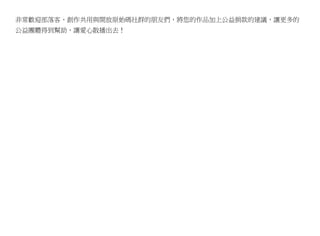 非常歡迎部落客、創作共用與開放原始碼社群的朋友們，將您的作品加上公益捐款的建議，讓更多的
公益團體得到幫助，讓愛心散播出去！
 