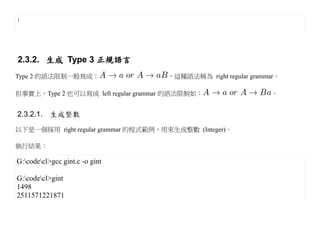 }




2.3.2. 生成 Type 3 正規語言
Type 2 的語法限制一般寫成：                    ，這種語法稱為 right regular grammar。

但事實上，Type 2 也可以寫成 left regular grammar 的語法限制如：                  。


2.3.2.1. 生成整數
以下是一個採用 right regular grammar 的程式範例，用來生成整數 (Integer)。

執行結果：

G:codecl>gcc gint.c -o gint

G:codecl>gint
1498
2511571221871
 