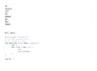 97
532313
727
39
60804
60
063
94661


程式：gint.c

#include "rlib.c"
// === BNF Grammar =====
// N = [0-9] N | [0-9]
int main(int argc, char * argv[]) {
       int i;
       for (i=0; i<10; i++) {
              N();
              printf("n");
       }
}

int N() {
 