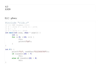 4.3
8.939


程式：gfloat.c

#include "rlib.c"
// === BNF Grammar =====
// F = [0-9] F | [0-9] H | [0-9]
// H = . T
// T = [0-9] T | [0-9]
int main(int argc, char * argv[]) {
       int i;
       for (i=0; i<10; i++) {
              F();
              printf("n");
       }
}

int F() {
       printf("%c", randChar("0123456789"));
       if (randInt(10) < 7)
              F();
       else if (randInt(10) < 8)
              H();
}
 
