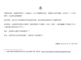 序
年輕的時候，我總夢想著有一天能做出一台可以聽懂我的話，看懂我文章的電腦，於是花了二十年的
時間，去追尋這個電腦夢。

我在學校、甚至在中研院擔任研究助理的時候，都在做著這個看來不切實際的夢。

直到現在，這個夢果然還沒有實現，還是那麼的不切實際。而我，則從二十歲的翩翩少年變成了四十
三歲佈滿白髮的蒼老中年人。

或許，這個夢永遠都不會被實現了！

但是，我們所投注的青春與歲月，總該留下些甚麼吧！1




                                                                 陳鍾誠 2012/10/19 於 金門大學




1   本電子書與全部範例程式碼可於 github 網站下載，網址為：http://ccckmit.github.com/BookLanguageProcessing/
 