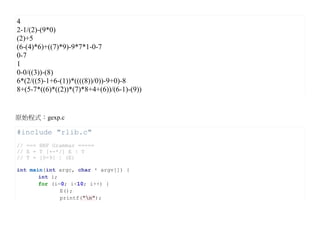 4
2-1/(2)-(9*0)
(2)+5
(6-(4)*6)+((7)*9)-9*7*1-0-7
0-7
1
0-0/((3))-(8)
6*(2/((5)-1+6-(1))*((((8))/0))-9+0)-8
8+(5-7*((6)*((2))*(7)*8+4+(6))/(6-1)-(9))


原始程式：gexp.c

#include "rlib.c"
// === BNF Grammar =====
// E = T [+-*/] E | T
// T = [0-9] | (E)

int main(int argc, char * argv[]) {
       int i;
       for (i=0; i<10; i++) {
              E();
              printf("n");
 