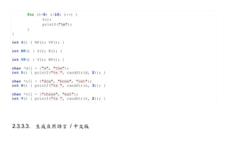 for (i=0; i<10; i++) {
             S();
             printf("n");
      }
}

int S() { NP(); VP(); }

int NP() { D(); N(); }

int VP() { V(); NP(); }

char *d[] = {"a", "the"};
int D() { printf("%s ", randStr(d, 2)); }

char *n[] = {"dog", "bone", "cat"};
int N() { printf("%s ", randStr(n, 3)); }

char *v[] = {"chase", "eat"};
int V() { printf("%s ", randStr(v, 2)); }




2.3.3.3. 生成自然語言 / 中文版
 
