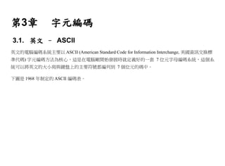 第3章            字元編碼
3.1. 英文 – ASCII
英文的電腦編碼系統主要以 ASCII (American Standard Code for Information Interchange, 美國資訊交換標
準代碼) 字元編碼方法為核心，這是在電腦剛開始發展時就定義好的一套 7 位元字母編碼系統，這個系
統可以將英文的大小寫與鍵盤上的主要符號都編列到 7 個位元的碼中。

下圖是 1968 年制定的 ASCII 編碼表。
 