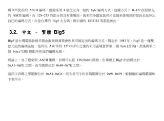 現今所使用的 ASCII 編碼，通常採用 8 個位元為一組的 byte 編碼方式，這種方式下 0~127 按照原先
的 ASCII 編碼，而 128~255 的部分則沒有使用到。後來很多國家就利用這個未使用到的部份去延伸出
自己的編碼方式，向是台灣的 Big5 大五碼，與中國的 GB2312 等都是如此。


3.2. 中文 – 繁體 Big5
Big5 是台灣電腦發展早期由廠商與資策會所共同制定出的編碼方式，製定於 1983 年。Big5 是一種雙
位元組的編碼系統，是利用 ASCII 的 127 (0x7F) 之後的未用區域當作第一個 byte (首碼)，然後與第二
個 byte (次碼) 搭配所形成的編碼系統。

理論上，為了避免與 ASCII 衝碼，首碼可以從 128 (0x80) 開始，但事實上 Big5 的首碼位於
0xA1~0xFE 之間，而次碼則位於 0x40~0x7E 之間。

常用字首碼主要範圍位於 0xA1~0xC6，而次常用字的首碼範圍位於 0x94~0xF9。較精確的編碼範圍如
下表所示。
 